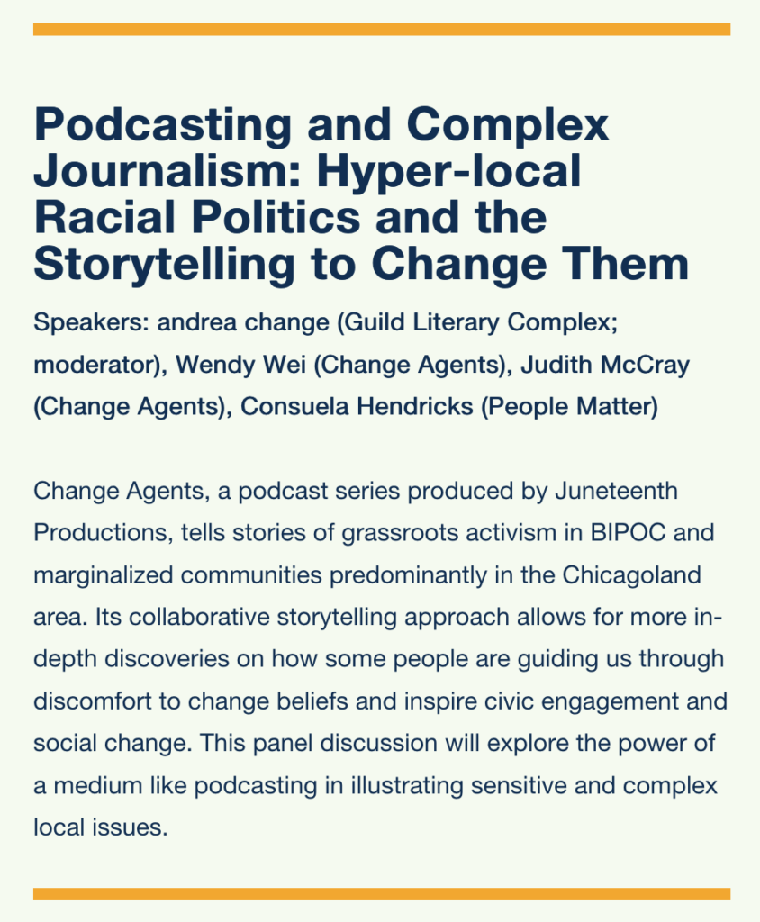 
Podcasting and Complex Journalism: Hyper-local Racial Politics and the Storytelling to Change Them

Speakers: andrea change (Guild Literary Complex; moderator), Wendy Wei (Change Agents), Judith McCray (Change Agents), Consuela Hendricks (People Matter)

Change Agents, a podcast series produced by Juneteenth Productions, tells stories of grassroots activism in BIPOC and marginalized communities predominantly in the Chicagoland area. Its collaborative storytelling approach allows for more in-depth discoveries on how some people are guiding us through discomfort to change beliefs and inspire civic engagement and social change. This panel discussion will explore the power of a medium like podcasting in illustrating sensitive and complex local issues.